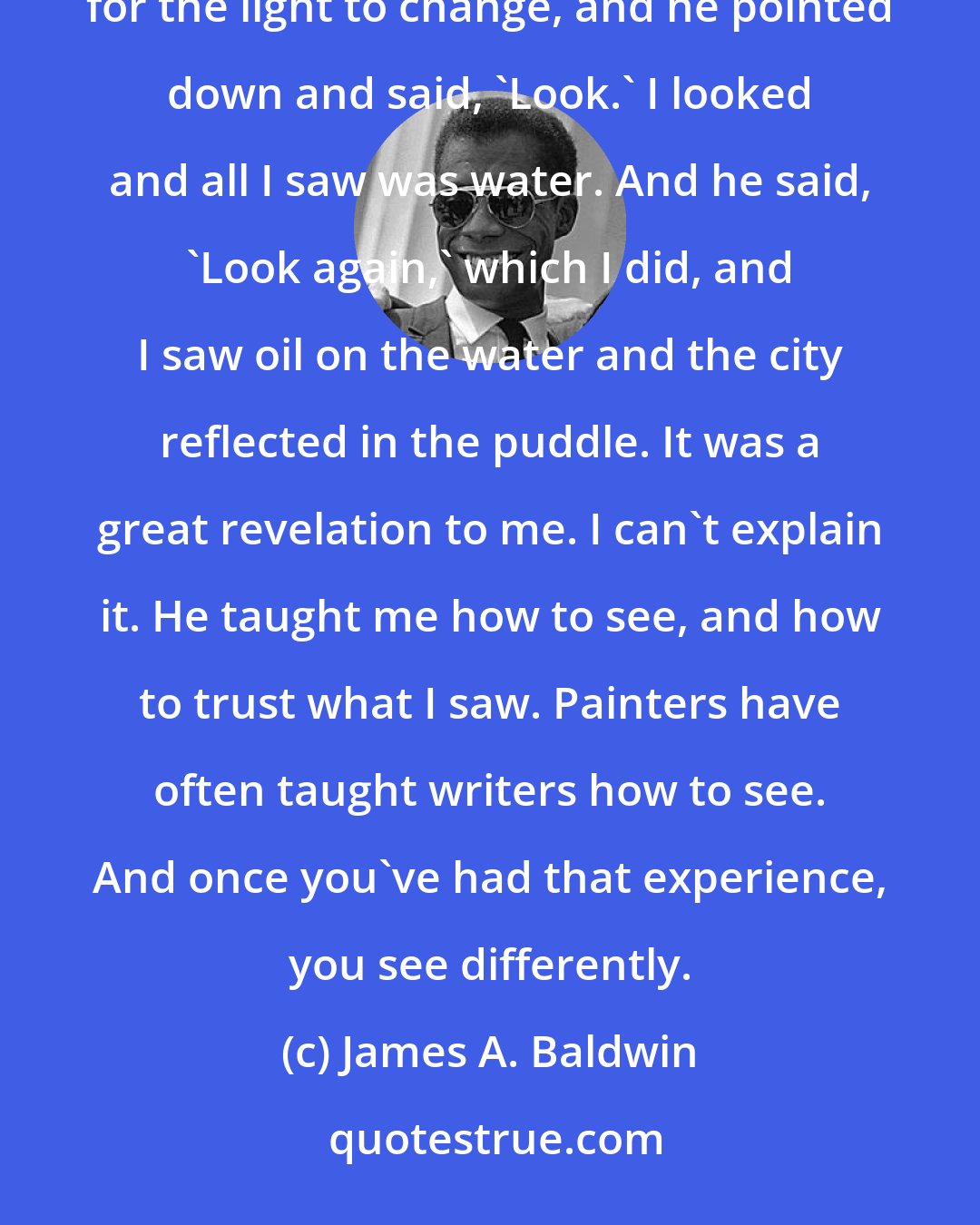 James A. Baldwin: I remember standing on a street corner with the black painter Beauford Delaney down in the Village, waiting for the light to change, and he pointed down and said, 'Look.' I looked and all I saw was water. And he said, 'Look again,' which I did, and I saw oil on the water and the city reflected in the puddle. It was a great revelation to me. I can't explain it. He taught me how to see, and how to trust what I saw. Painters have often taught writers how to see. And once you've had that experience, you see differently.