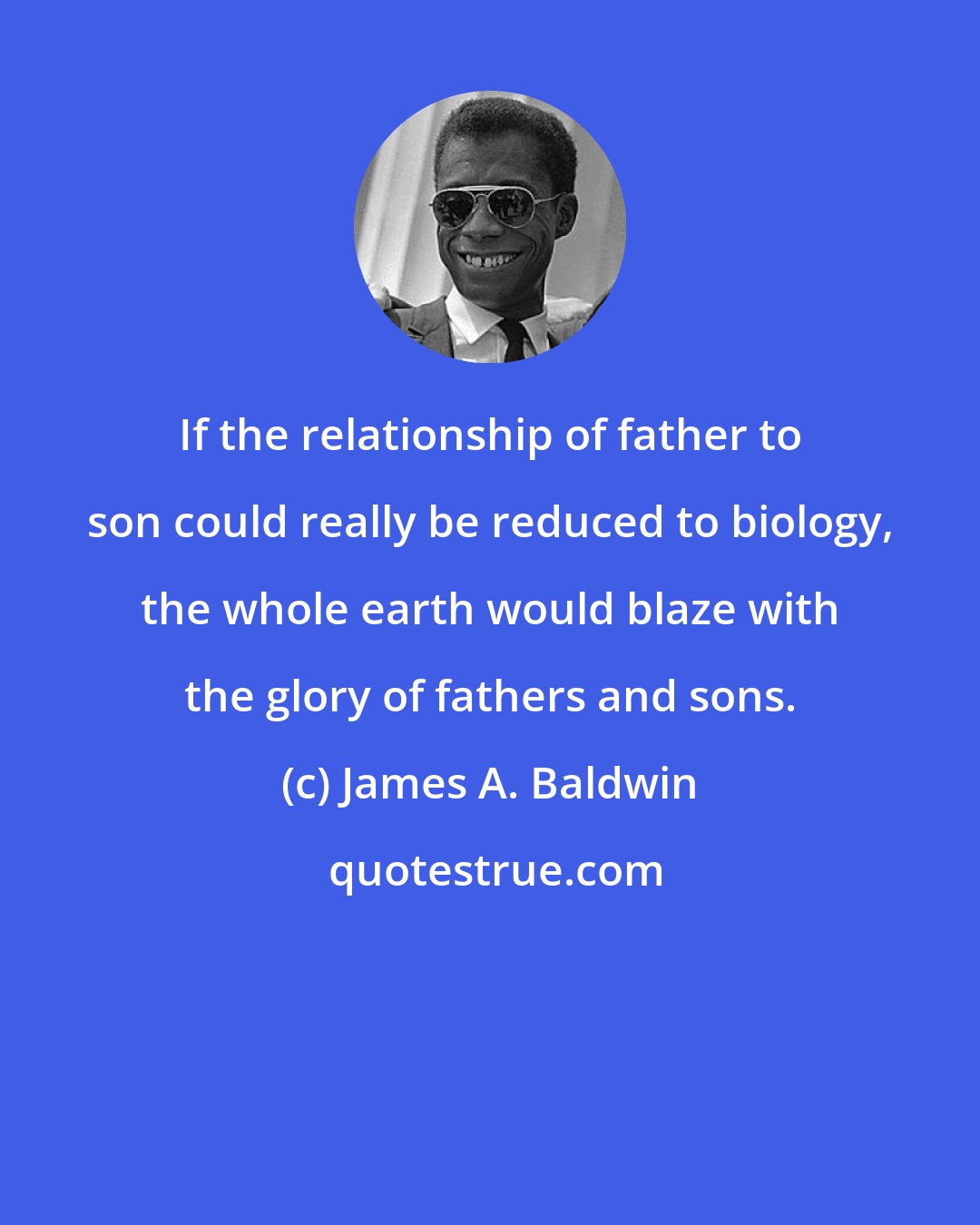 James A. Baldwin: If the relationship of father to son could really be reduced to biology, the whole earth would blaze with the glory of fathers and sons.