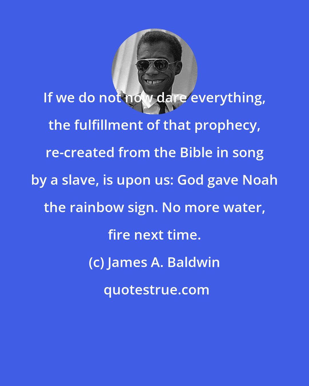 James A. Baldwin: If we do not now dare everything, the fulfillment of that prophecy, re-created from the Bible in song by a slave, is upon us: God gave Noah the rainbow sign. No more water, fire next time.