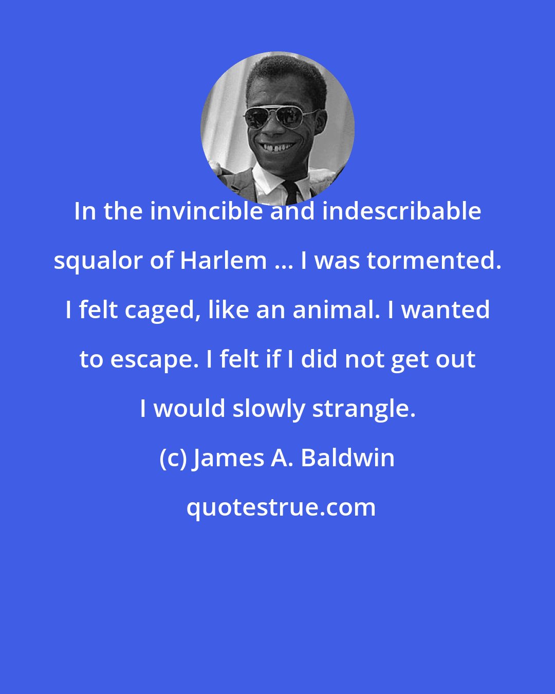 James A. Baldwin: In the invincible and indescribable squalor of Harlem ... I was tormented. I felt caged, like an animal. I wanted to escape. I felt if I did not get out I would slowly strangle.