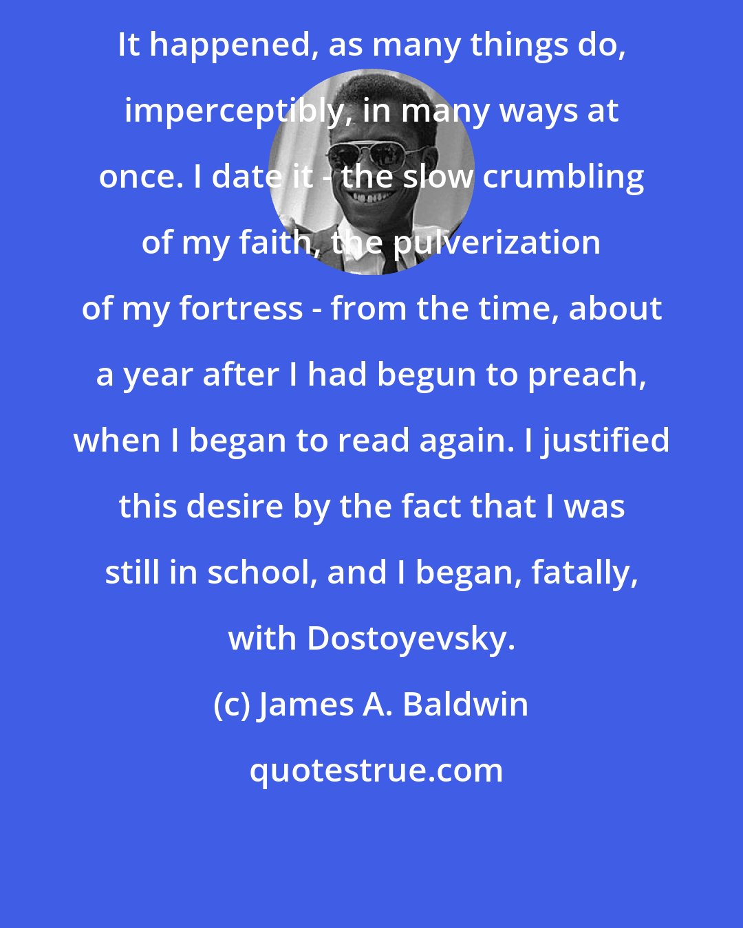 James A. Baldwin: It happened, as many things do, imperceptibly, in many ways at once. I date it - the slow crumbling of my faith, the pulverization of my fortress - from the time, about a year after I had begun to preach, when I began to read again. I justified this desire by the fact that I was still in school, and I began, fatally, with Dostoyevsky.