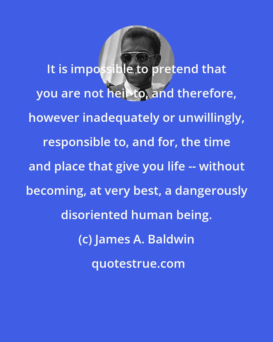 James A. Baldwin: It is impossible to pretend that you are not heir to, and therefore, however inadequately or unwillingly, responsible to, and for, the time and place that give you life -- without becoming, at very best, a dangerously disoriented human being.