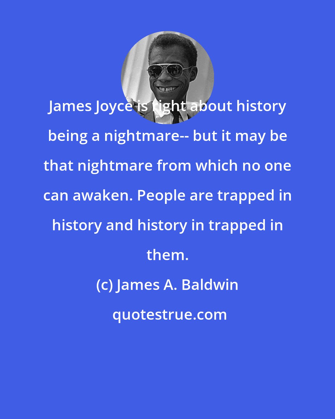 James A. Baldwin: James Joyce is right about history being a nightmare-- but it may be that nightmare from which no one can awaken. People are trapped in history and history in trapped in them.