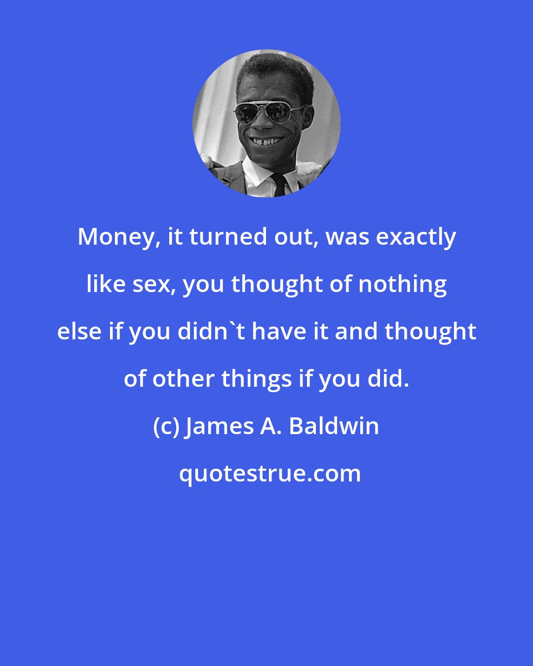 James A. Baldwin: Money, it turned out, was exactly like sex, you thought of nothing else if you didn't have it and thought of other things if you did.