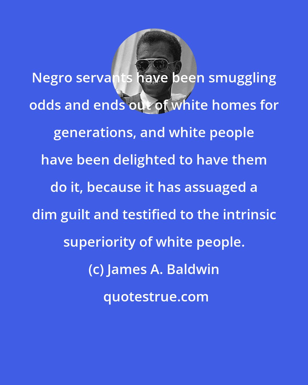 James A. Baldwin: Negro servants have been smuggling odds and ends out of white homes for generations, and white people have been delighted to have them do it, because it has assuaged a dim guilt and testified to the intrinsic superiority of white people.