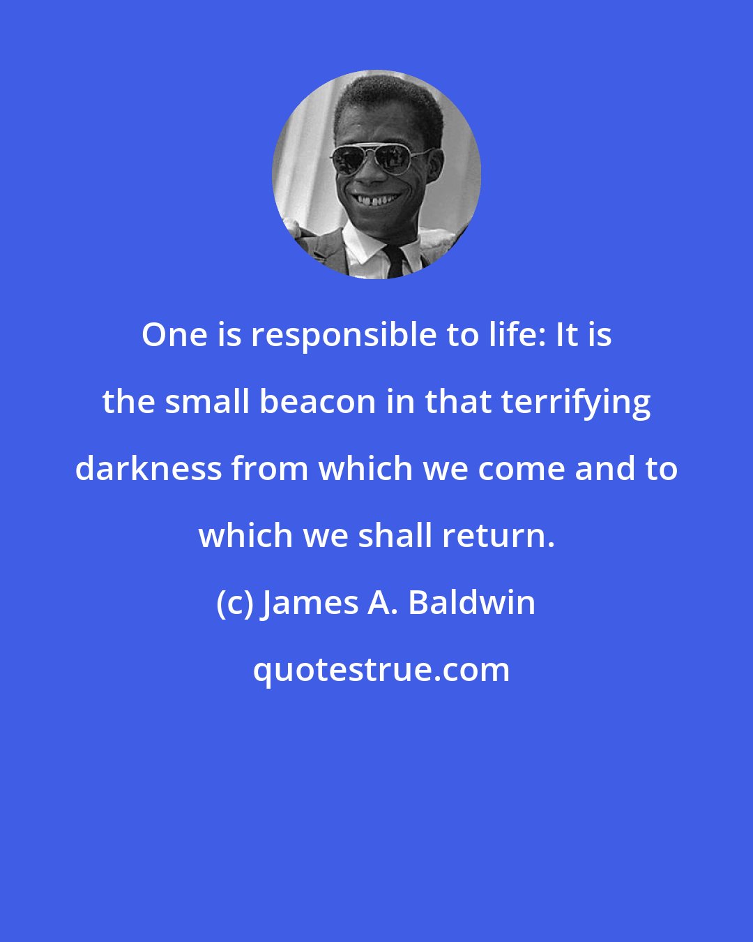 James A. Baldwin: One is responsible to life: It is the small beacon in that terrifying darkness from which we come and to which we shall return.