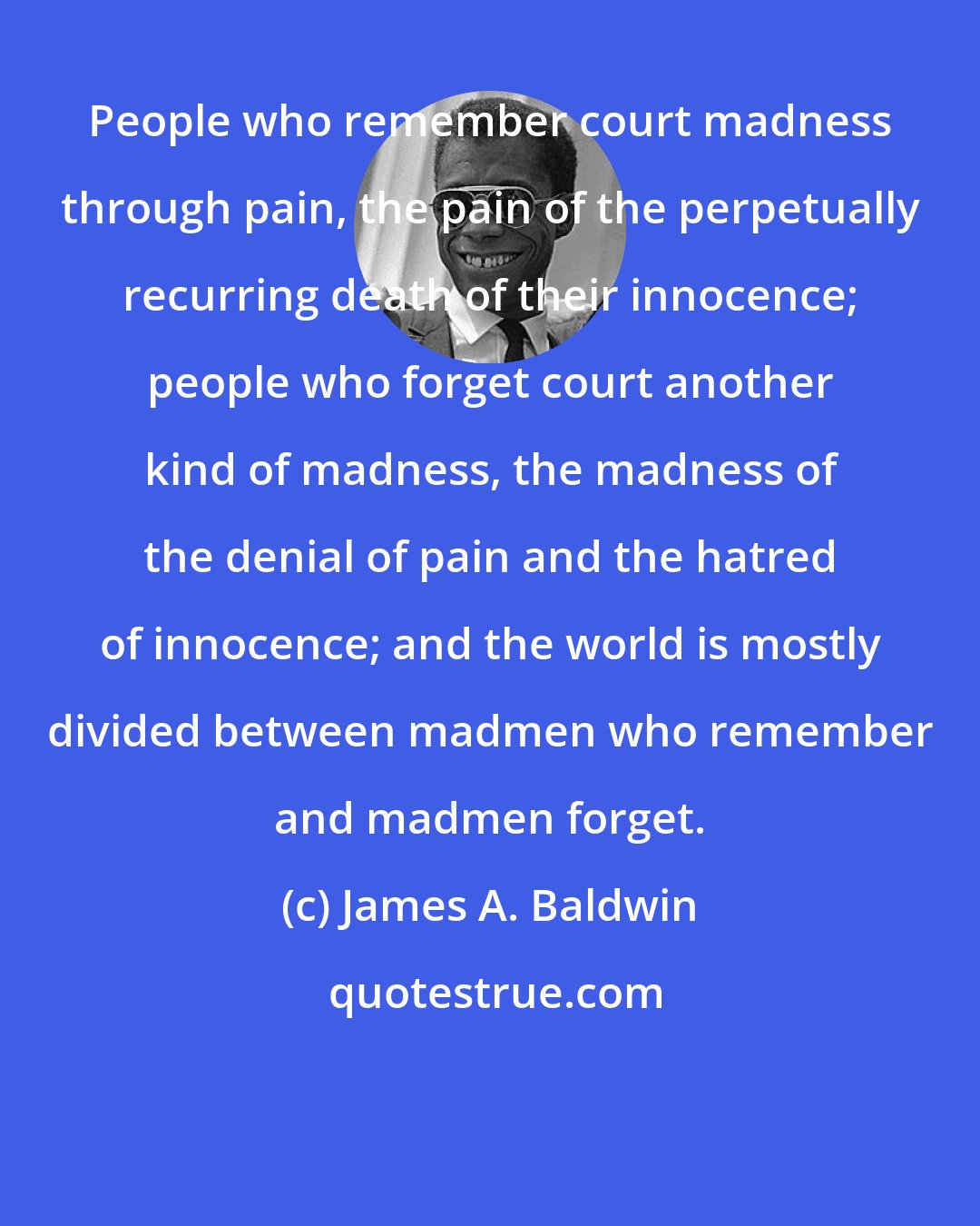 James A. Baldwin: People who remember court madness through pain, the pain of the perpetually recurring death of their innocence; people who forget court another kind of madness, the madness of the denial of pain and the hatred of innocence; and the world is mostly divided between madmen who remember and madmen forget.