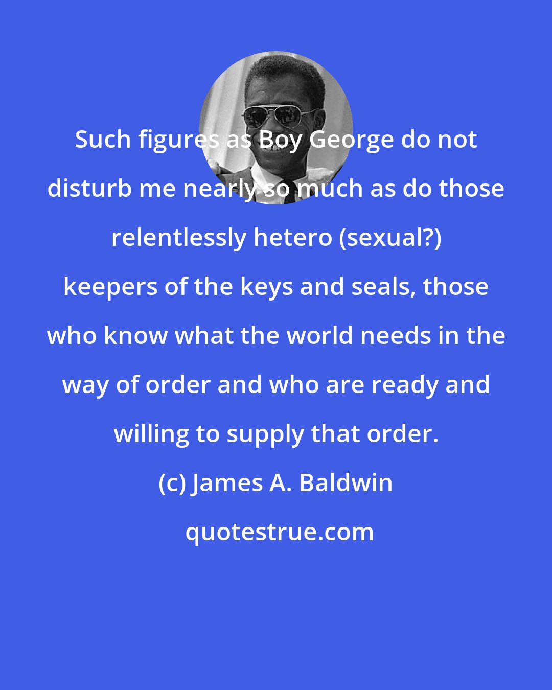 James A. Baldwin: Such figures as Boy George do not disturb me nearly so much as do those relentlessly hetero (sexual?) keepers of the keys and seals, those who know what the world needs in the way of order and who are ready and willing to supply that order.