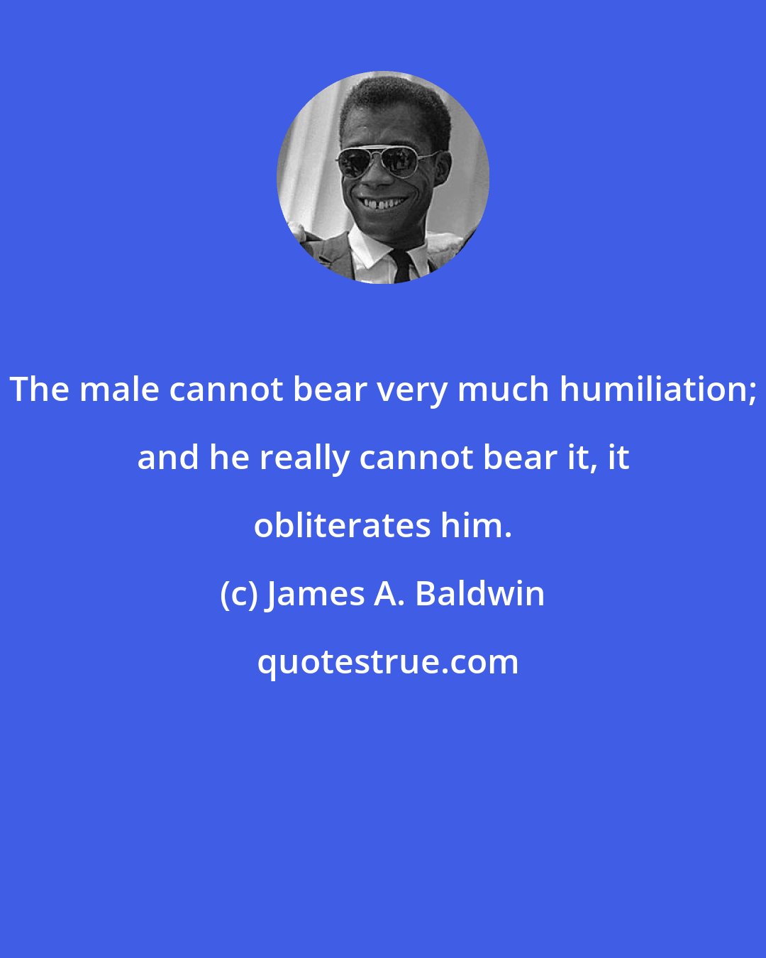 James A. Baldwin: The male cannot bear very much humiliation; and he really cannot bear it, it obliterates him.