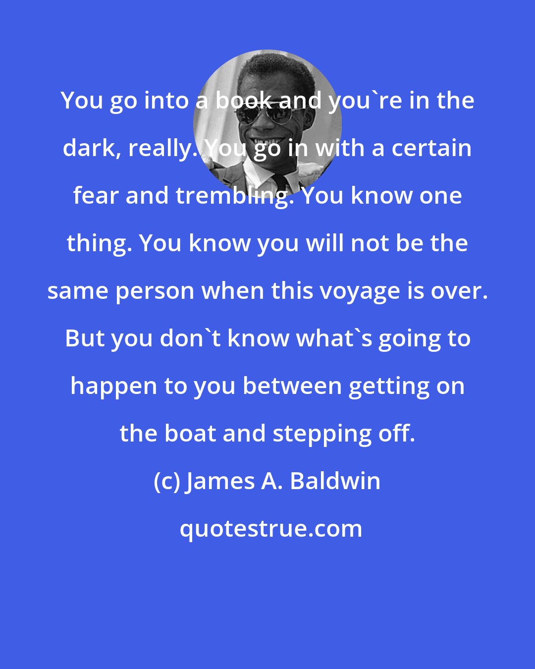 James A. Baldwin: You go into a book and you're in the dark, really. You go in with a certain fear and trembling. You know one thing. You know you will not be the same person when this voyage is over. But you don't know what's going to happen to you between getting on the boat and stepping off.