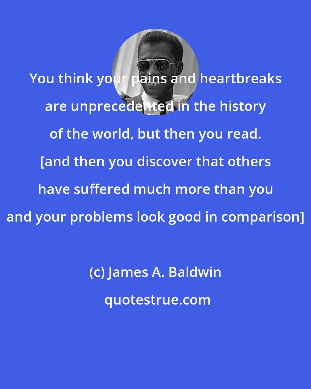 James A. Baldwin: You think your pains and heartbreaks are unprecedented in the history of the world, but then you read. [and then you discover that others have suffered much more than you and your problems look good in comparison]