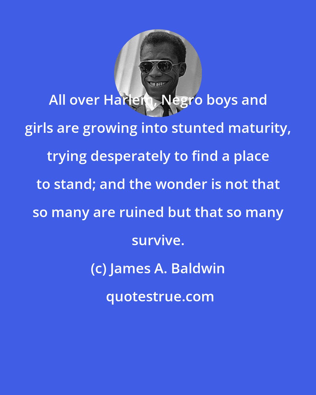 James A. Baldwin: All over Harlem, Negro boys and girls are growing into stunted maturity, trying desperately to find a place to stand; and the wonder is not that so many are ruined but that so many survive.