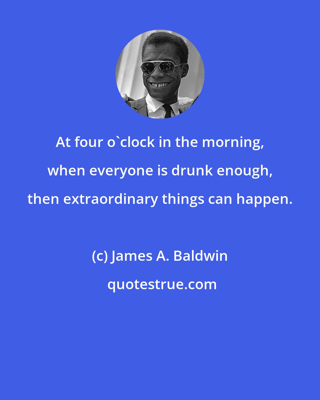 James A. Baldwin: At four o'clock in the morning, when everyone is drunk enough, then extraordinary things can happen.