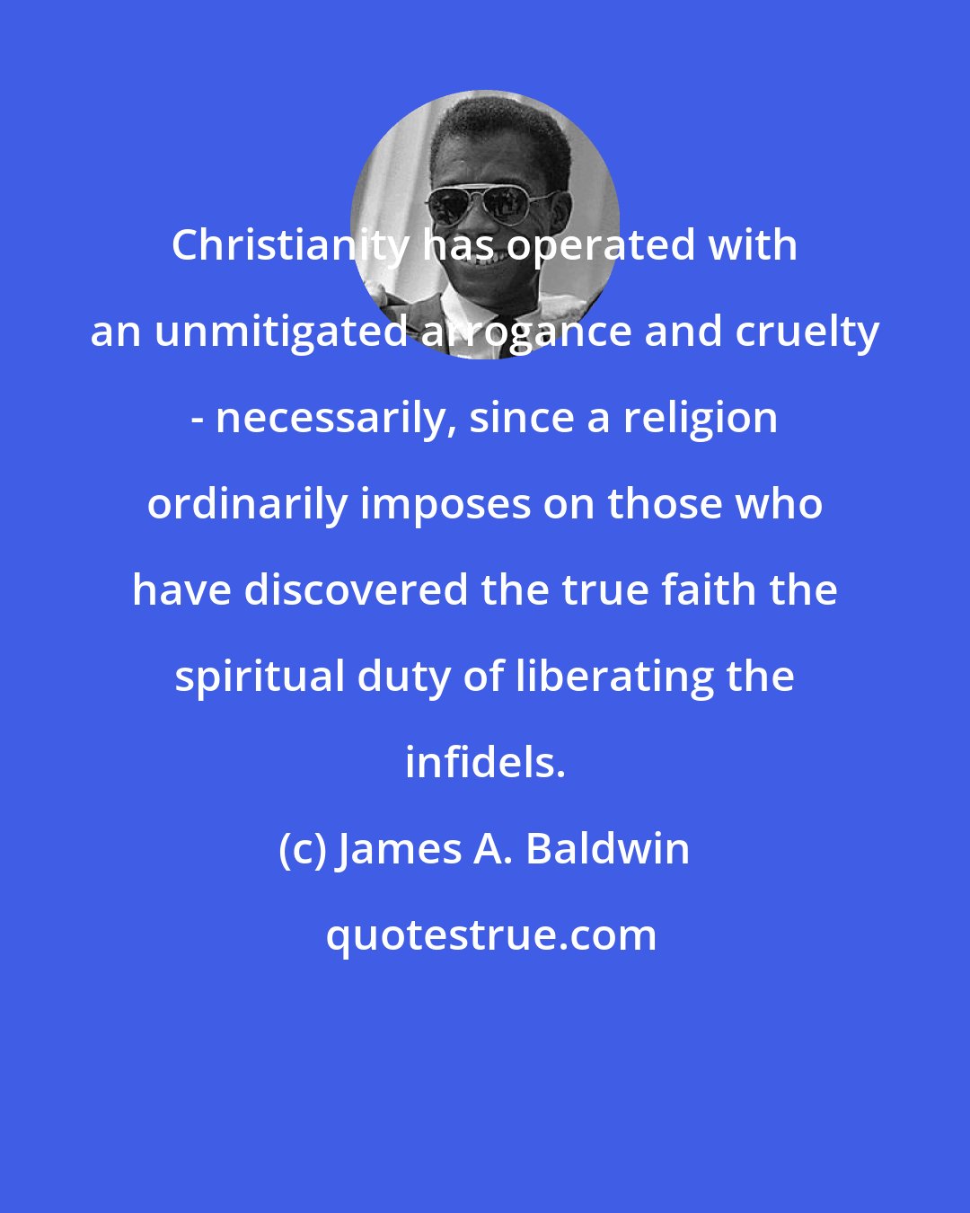 James A. Baldwin: Christianity has operated with an unmitigated arrogance and cruelty - necessarily, since a religion ordinarily imposes on those who have discovered the true faith the spiritual duty of liberating the infidels.