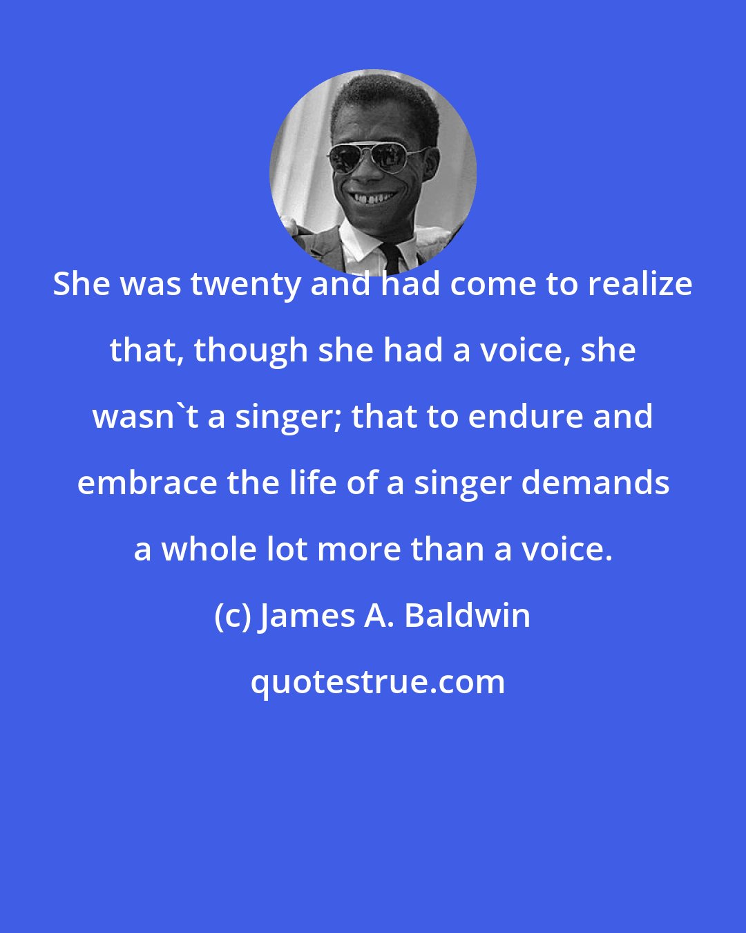 James A. Baldwin: She was twenty and had come to realize that, though she had a voice, she wasn't a singer; that to endure and embrace the life of a singer demands a whole lot more than a voice.