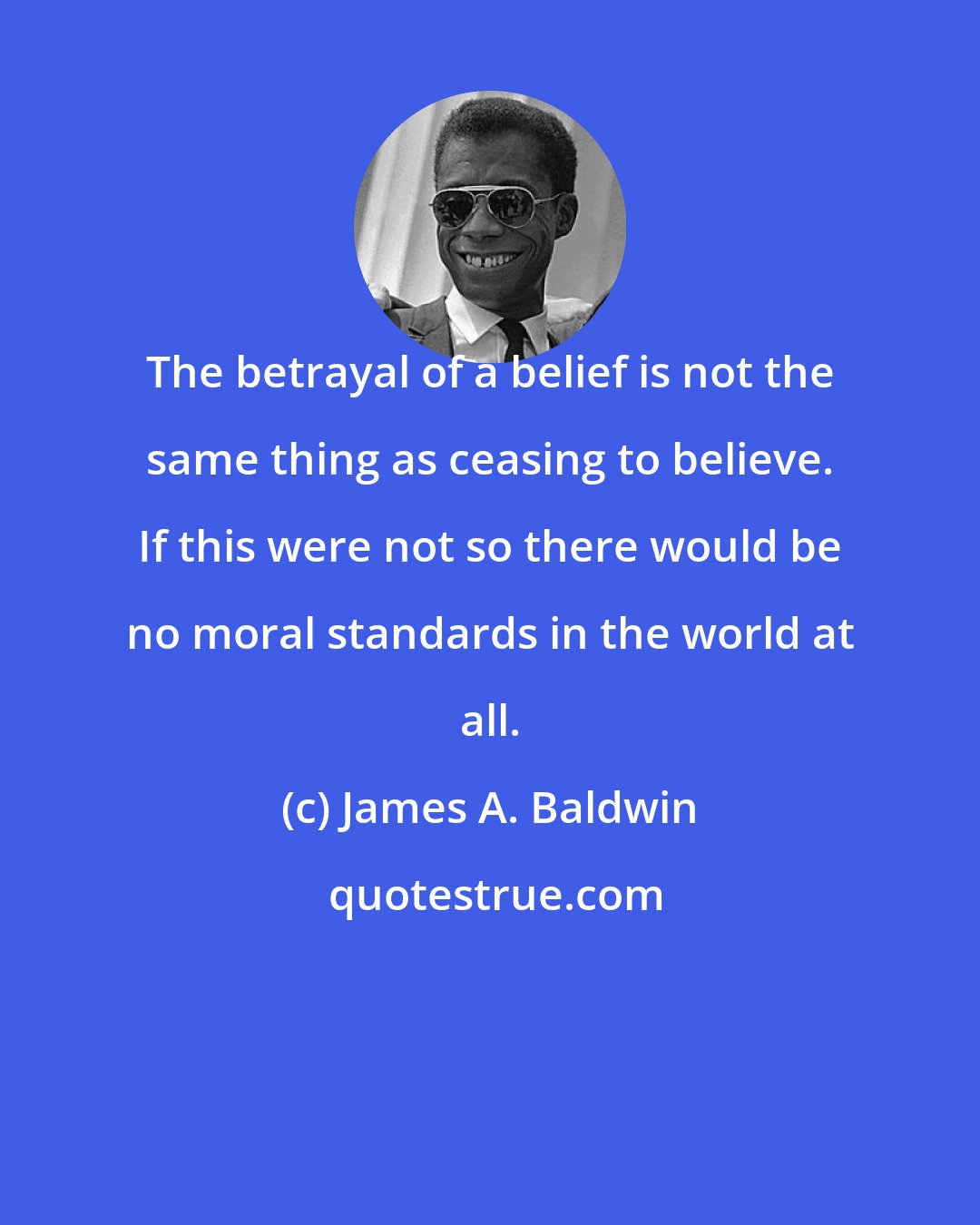 James A. Baldwin: The betrayal of a belief is not the same thing as ceasing to believe. If this were not so there would be no moral standards in the world at all.