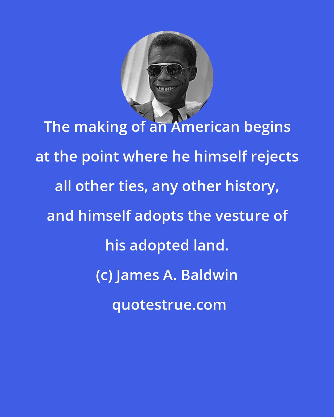 James A. Baldwin: The making of an American begins at the point where he himself rejects all other ties, any other history, and himself adopts the vesture of his adopted land.