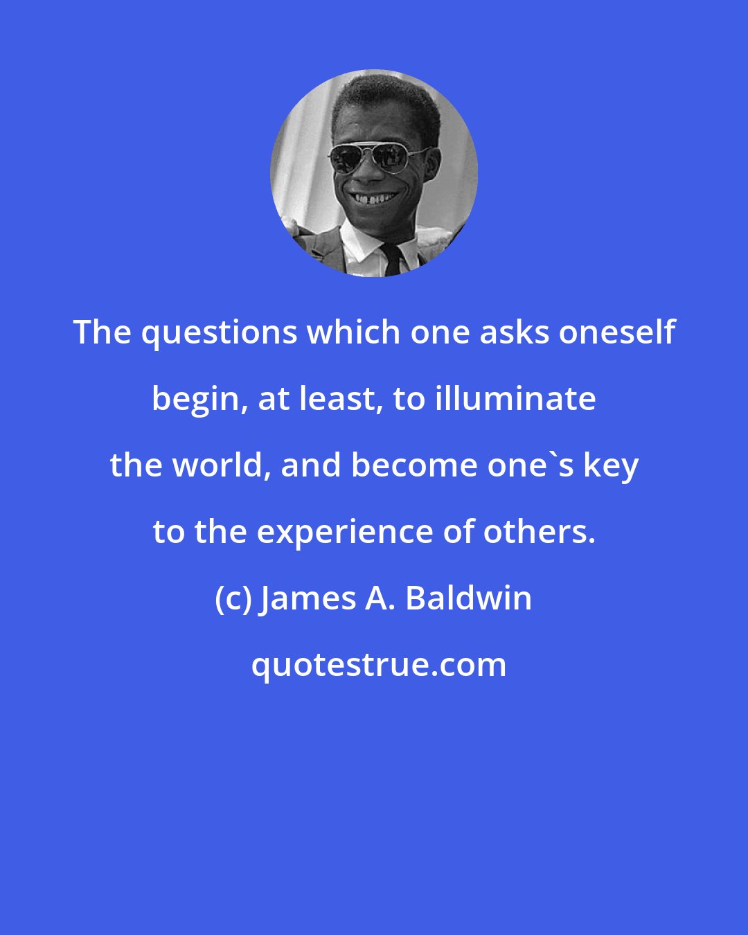 James A. Baldwin: The questions which one asks oneself begin, at least, to illuminate the world, and become one's key to the experience of others.