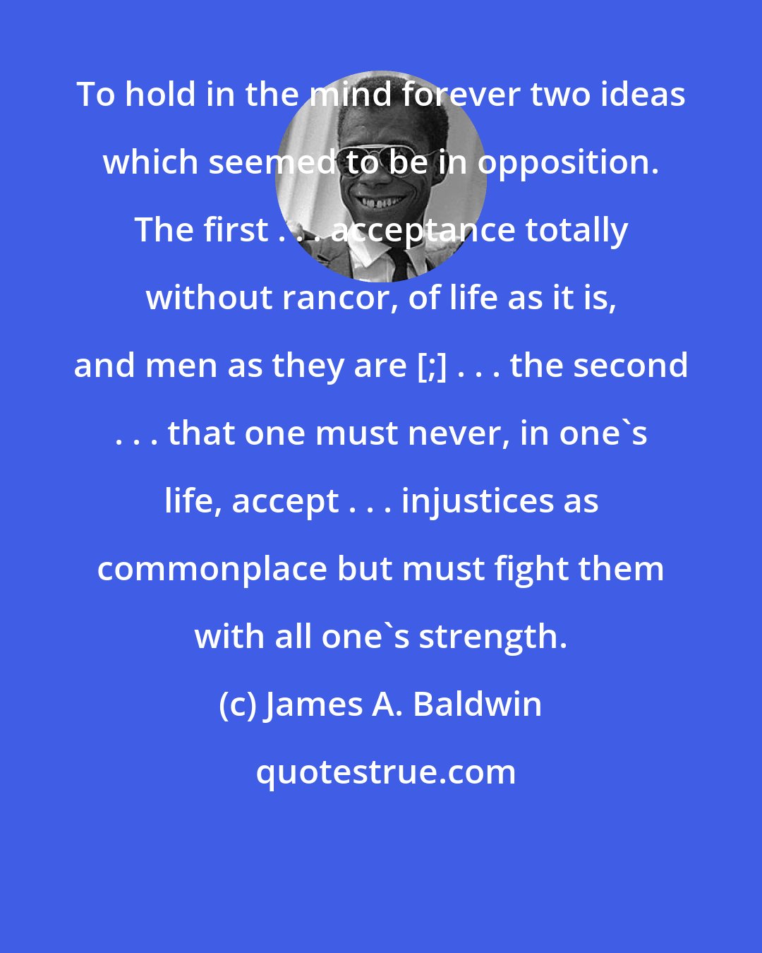 James A. Baldwin: To hold in the mind forever two ideas which seemed to be in opposition. The first . . . acceptance totally without rancor, of life as it is, and men as they are [;] . . . the second . . . that one must never, in one's life, accept . . . injustices as commonplace but must fight them with all one's strength.