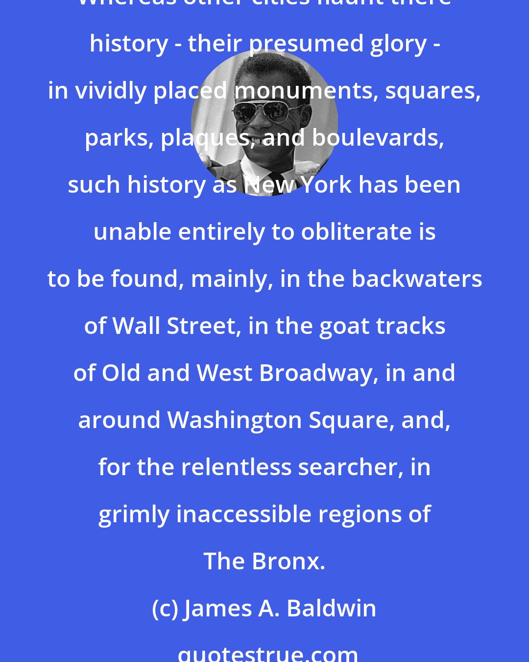 James A. Baldwin: Whoever is born in New York is ill-equipped to deal with any other city: all other cities seem, at best, a mistake, and, at worst, a fraud. No other city is so spitefully incoherent. Whereas other cities flaunt there history - their presumed glory - in vividly placed monuments, squares, parks, plaques, and boulevards, such history as New York has been unable entirely to obliterate is to be found, mainly, in the backwaters of Wall Street, in the goat tracks of Old and West Broadway, in and around Washington Square, and, for the relentless searcher, in grimly inaccessible regions of The Bronx.