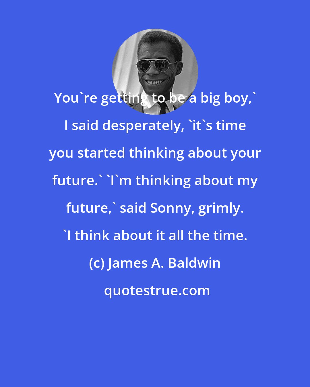 James A. Baldwin: You're getting to be a big boy,' I said desperately, 'it's time you started thinking about your future.' 'I'm thinking about my future,' said Sonny, grimly. 'I think about it all the time.