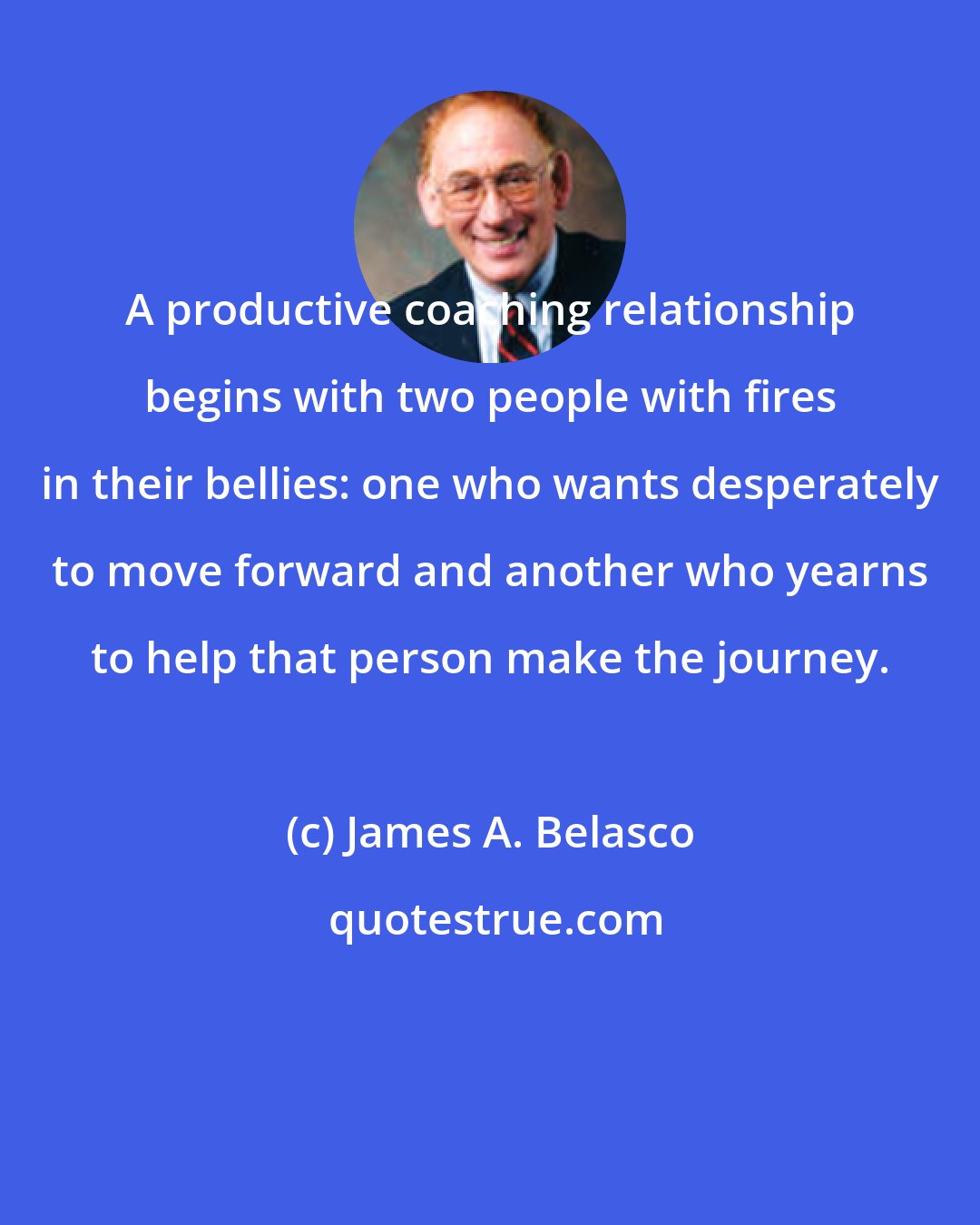 James A. Belasco: A productive coaching relationship begins with two people with fires in their bellies: one who wants desperately to move forward and another who yearns to help that person make the journey.