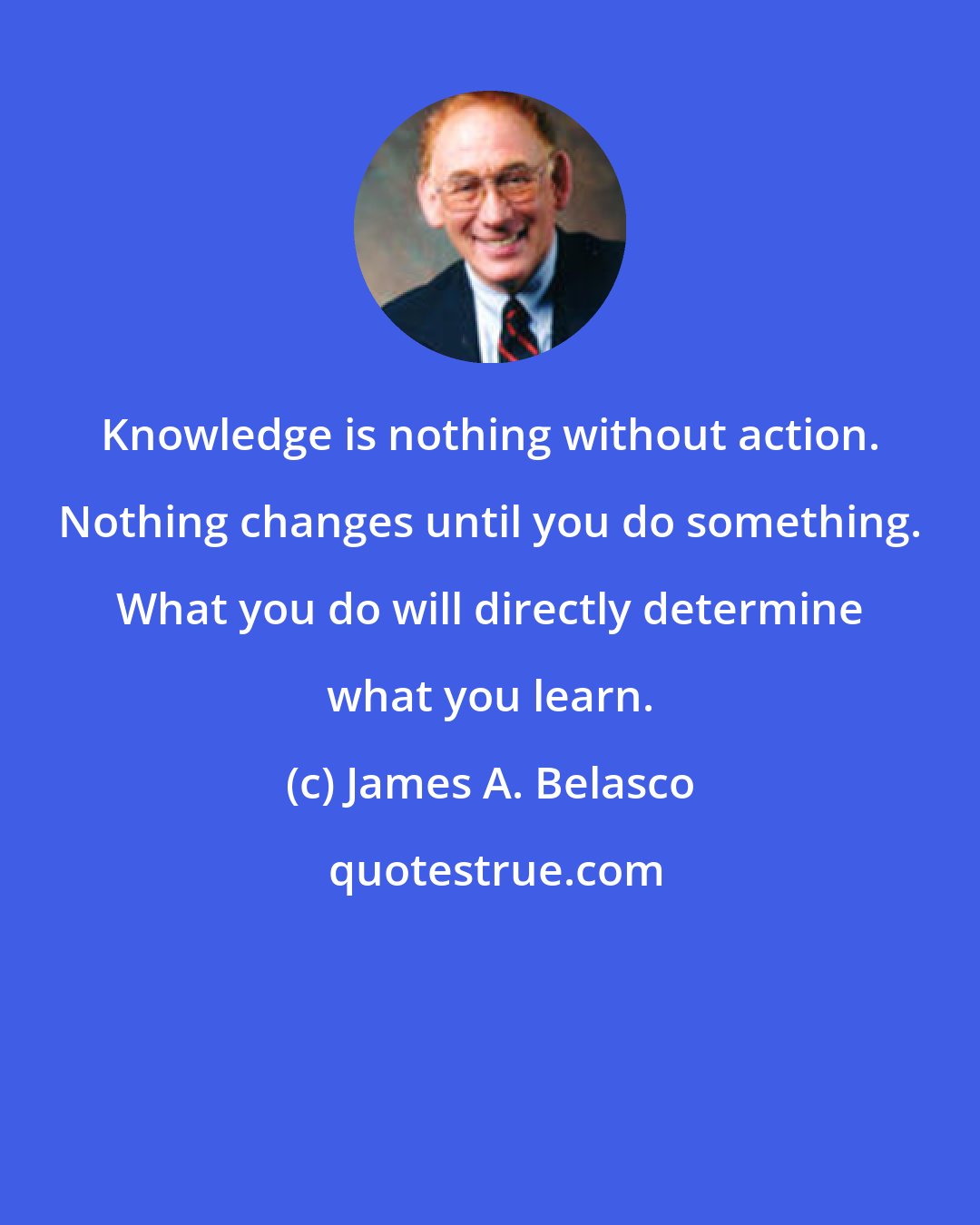 James A. Belasco: Knowledge is nothing without action. Nothing changes until you do something. What you do will directly determine what you learn.