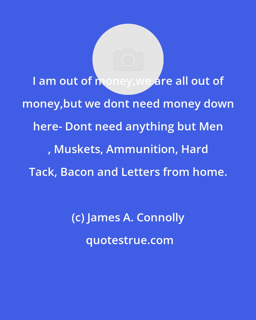 James A. Connolly: I am out of money,we are all out of money,but we dont need money down here- Dont need anything but Men , Muskets, Ammunition, Hard Tack, Bacon and Letters from home.