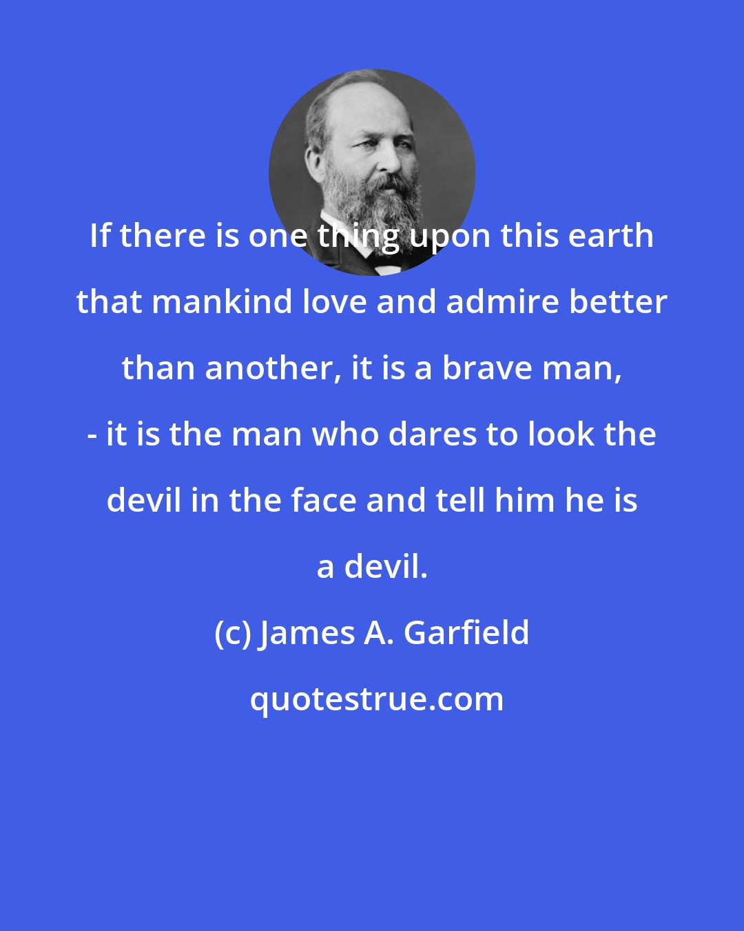 James A. Garfield: If there is one thing upon this earth that mankind love and admire better than another, it is a brave man, - it is the man who dares to look the devil in the face and tell him he is a devil.