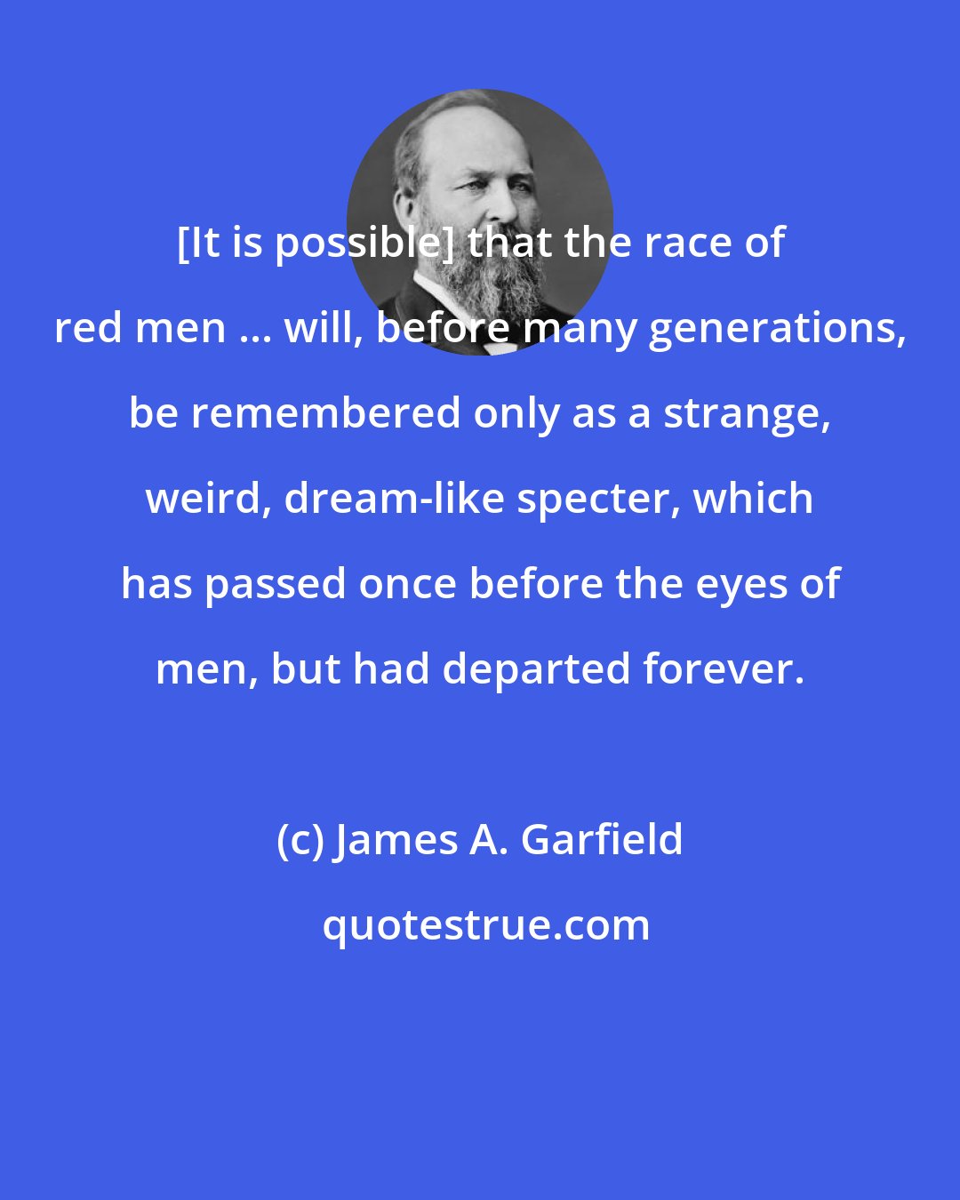 James A. Garfield: [It is possible] that the race of red men ... will, before many generations, be remembered only as a strange, weird, dream-like specter, which has passed once before the eyes of men, but had departed forever.