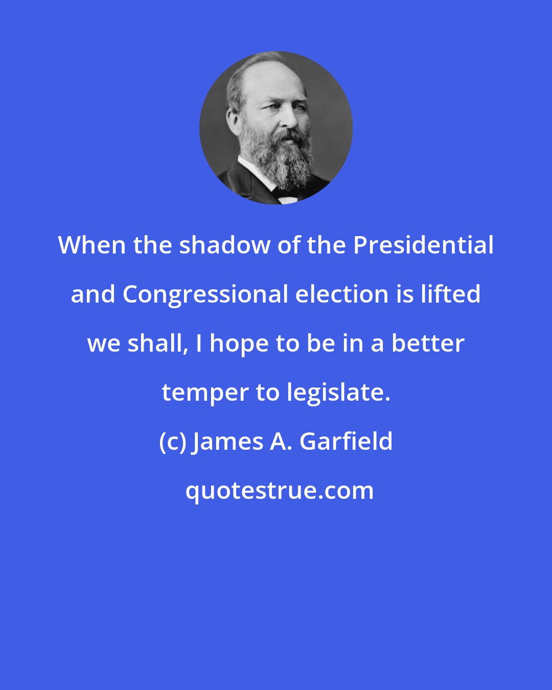 James A. Garfield: When the shadow of the Presidential and Congressional election is lifted we shall, I hope to be in a better temper to legislate.