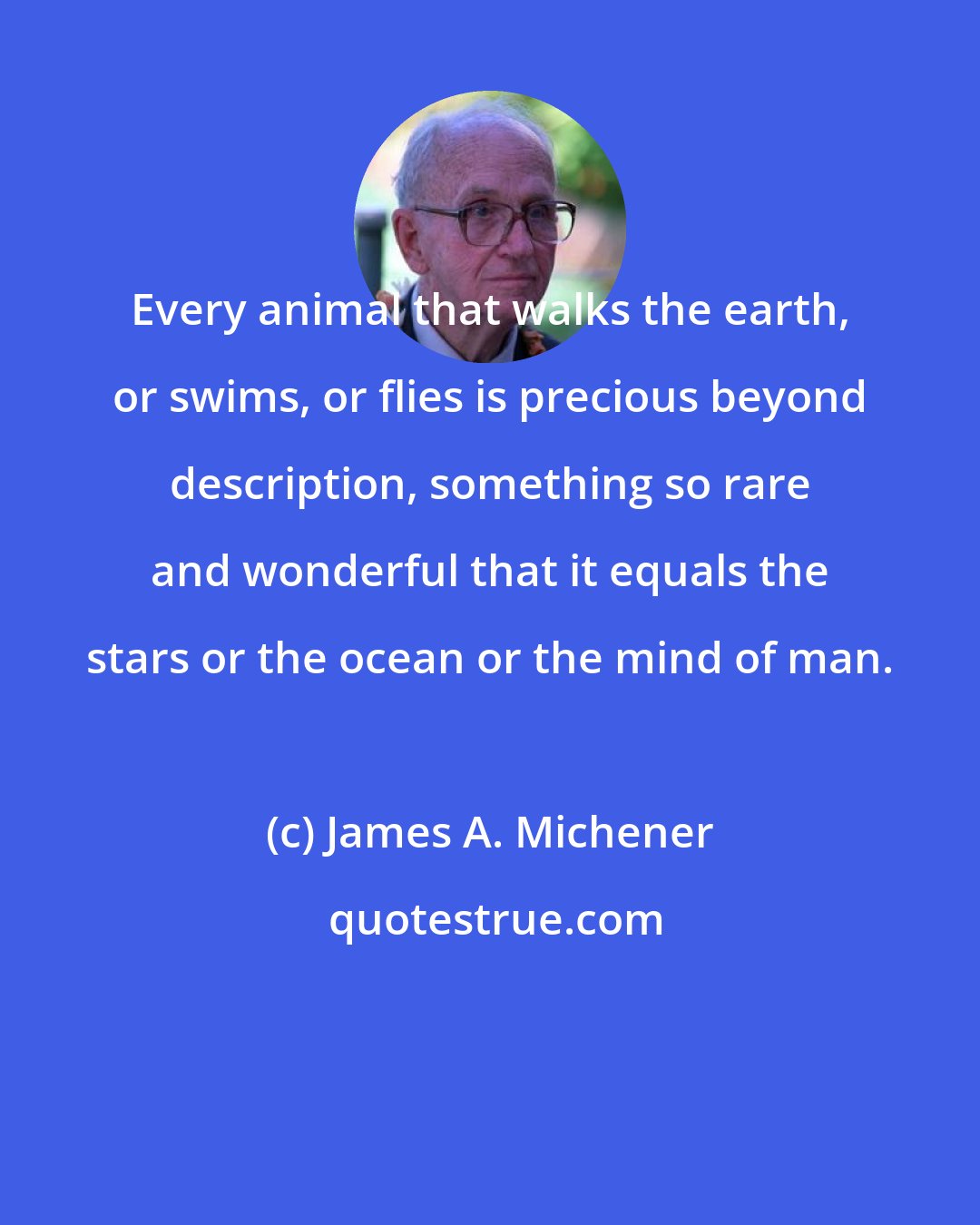 James A. Michener: Every animal that walks the earth, or swims, or flies is precious beyond description, something so rare and wonderful that it equals the stars or the ocean or the mind of man.