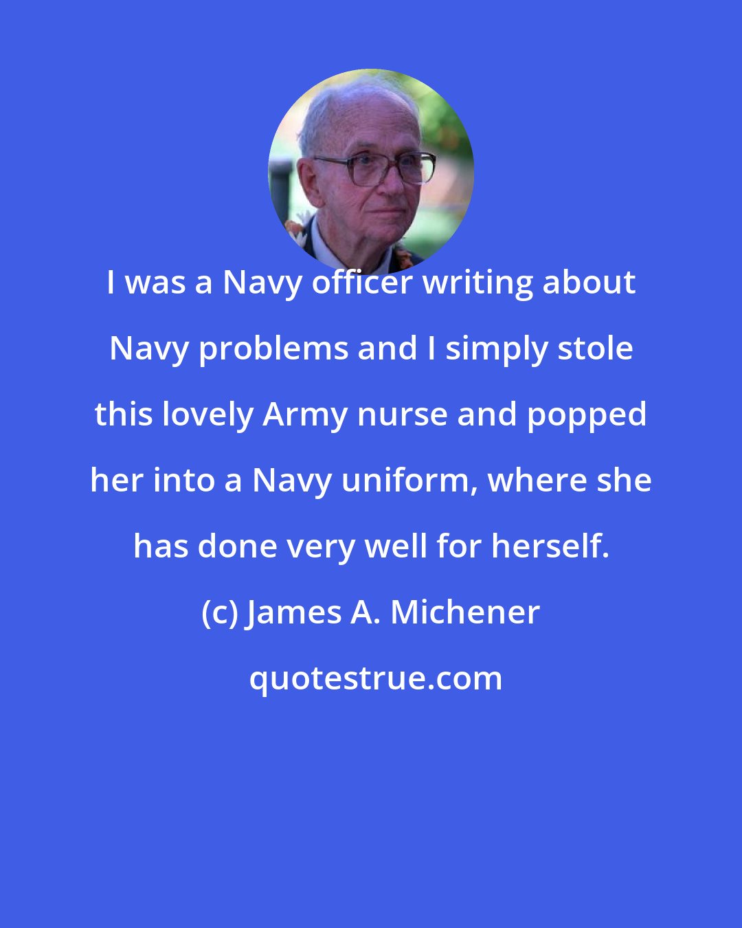 James A. Michener: I was a Navy officer writing about Navy problems and I simply stole this lovely Army nurse and popped her into a Navy uniform, where she has done very well for herself.
