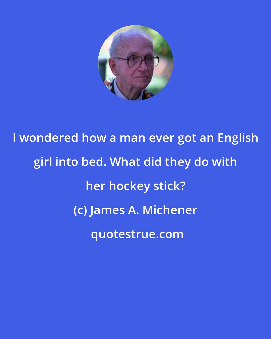 James A. Michener: I wondered how a man ever got an English girl into bed. What did they do with her hockey stick?