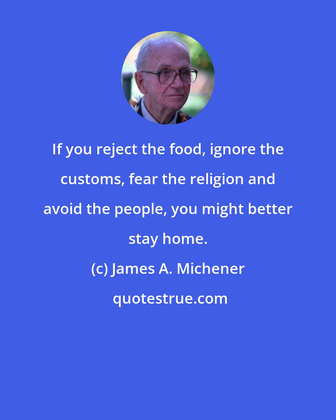 James A. Michener: If you reject the food, ignore the customs, fear the religion and avoid the people, you might better stay home.