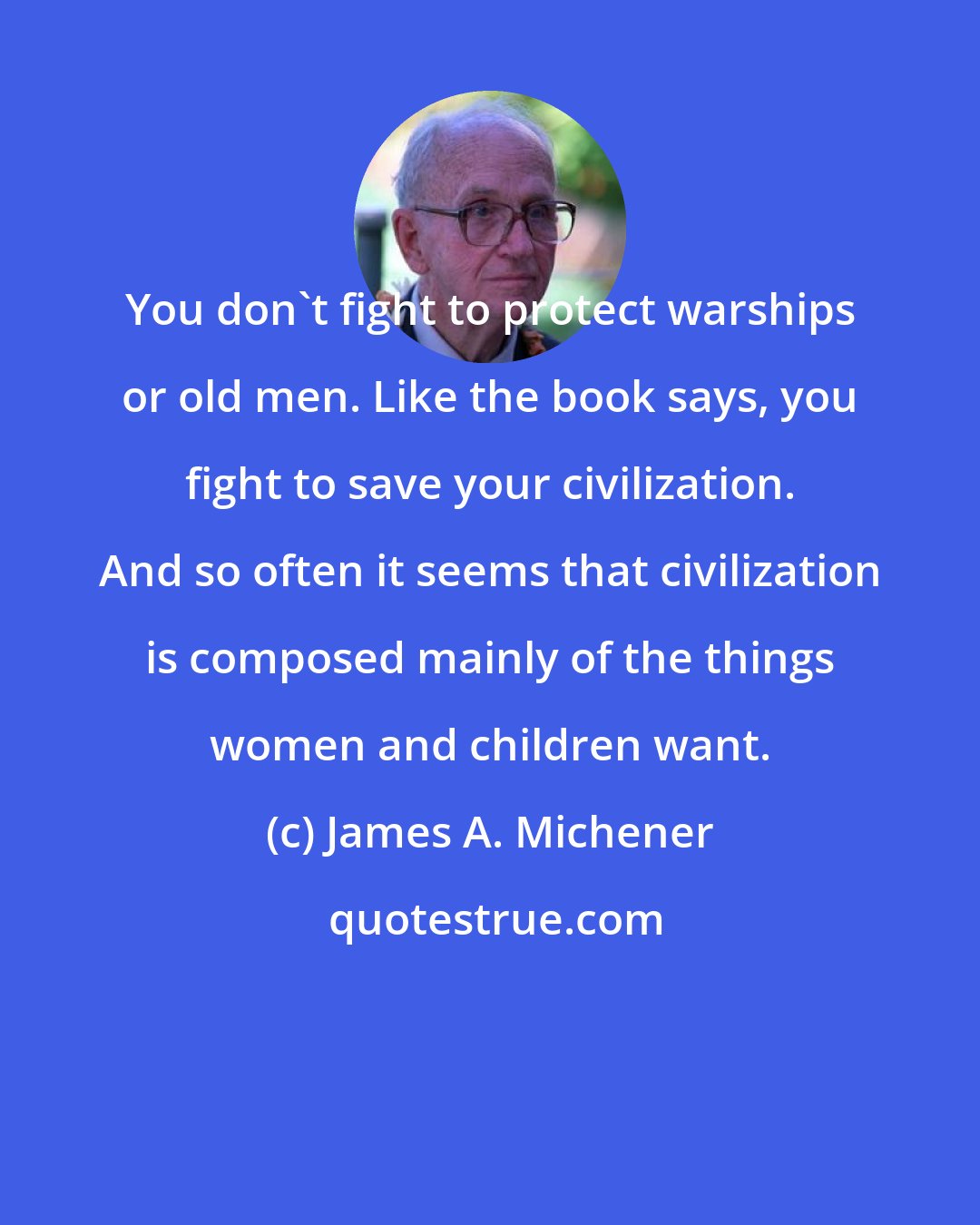 James A. Michener: You don't fight to protect warships or old men. Like the book says, you fight to save your civilization. And so often it seems that civilization is composed mainly of the things women and children want.