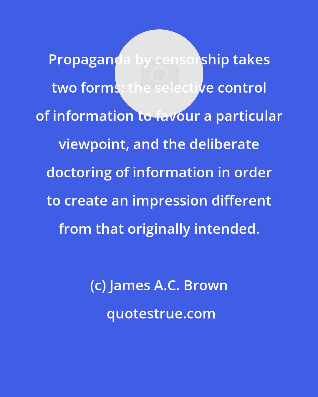 James A.C. Brown: Propaganda by censorship takes two forms: the selective control of information to favour a particular viewpoint, and the deliberate doctoring of information in order to create an impression different from that originally intended.