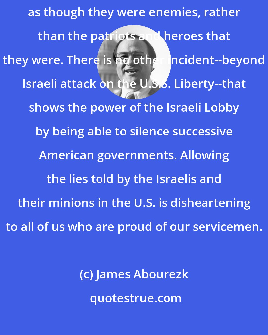 James Abourezk: The shame of the U.S.S. Liberty incident is that our sailors were treated as though they were enemies, rather than the patriots and heroes that they were. There is no other incident--beyond Israeli attack on the U.S.S. Liberty--that shows the power of the Israeli Lobby by being able to silence successive American governments. Allowing the lies told by the Israelis and their minions in the U.S. is disheartening to all of us who are proud of our servicemen.