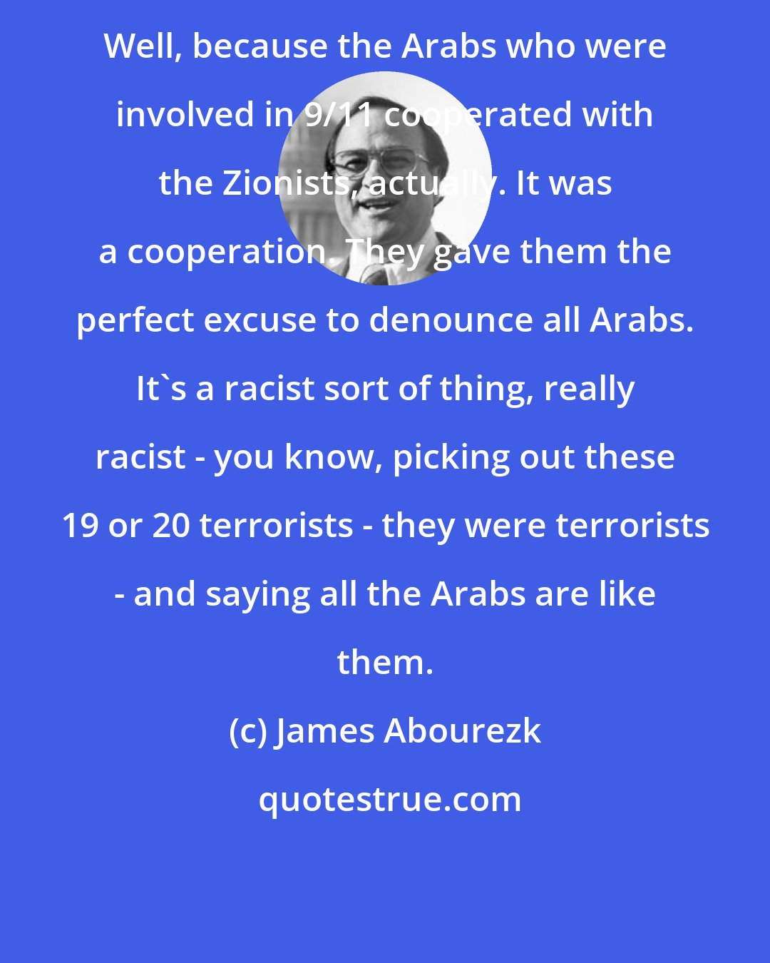 James Abourezk: Well, because the Arabs who were involved in 9/11 cooperated with the Zionists, actually. It was a cooperation. They gave them the perfect excuse to denounce all Arabs. It's a racist sort of thing, really racist - you know, picking out these 19 or 20 terrorists - they were terrorists - and saying all the Arabs are like them.