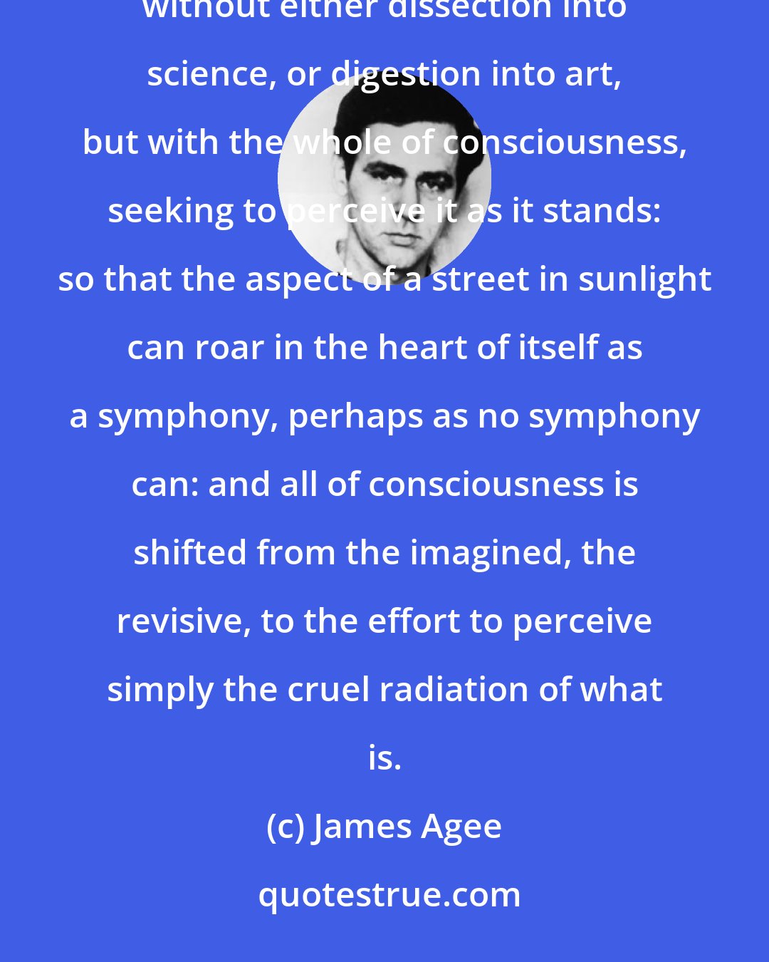 James Agee: For in the immediate world, everything is to be discerned, for him who can discern it, and central and simply, without either dissection into science, or digestion into art, but with the whole of consciousness, seeking to perceive it as it stands: so that the aspect of a street in sunlight can roar in the heart of itself as a symphony, perhaps as no symphony can: and all of consciousness is shifted from the imagined, the revisive, to the effort to perceive simply the cruel radiation of what is.