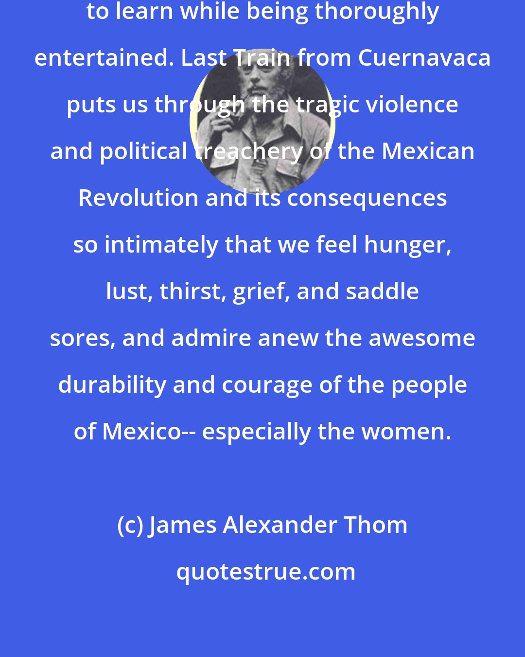 James Alexander Thom: To read Lucia St. Clair Robson is to learn while being thoroughly entertained. Last Train from Cuernavaca puts us through the tragic violence and political treachery of the Mexican Revolution and its consequences so intimately that we feel hunger, lust, thirst, grief, and saddle sores, and admire anew the awesome durability and courage of the people of Mexico-- especially the women.