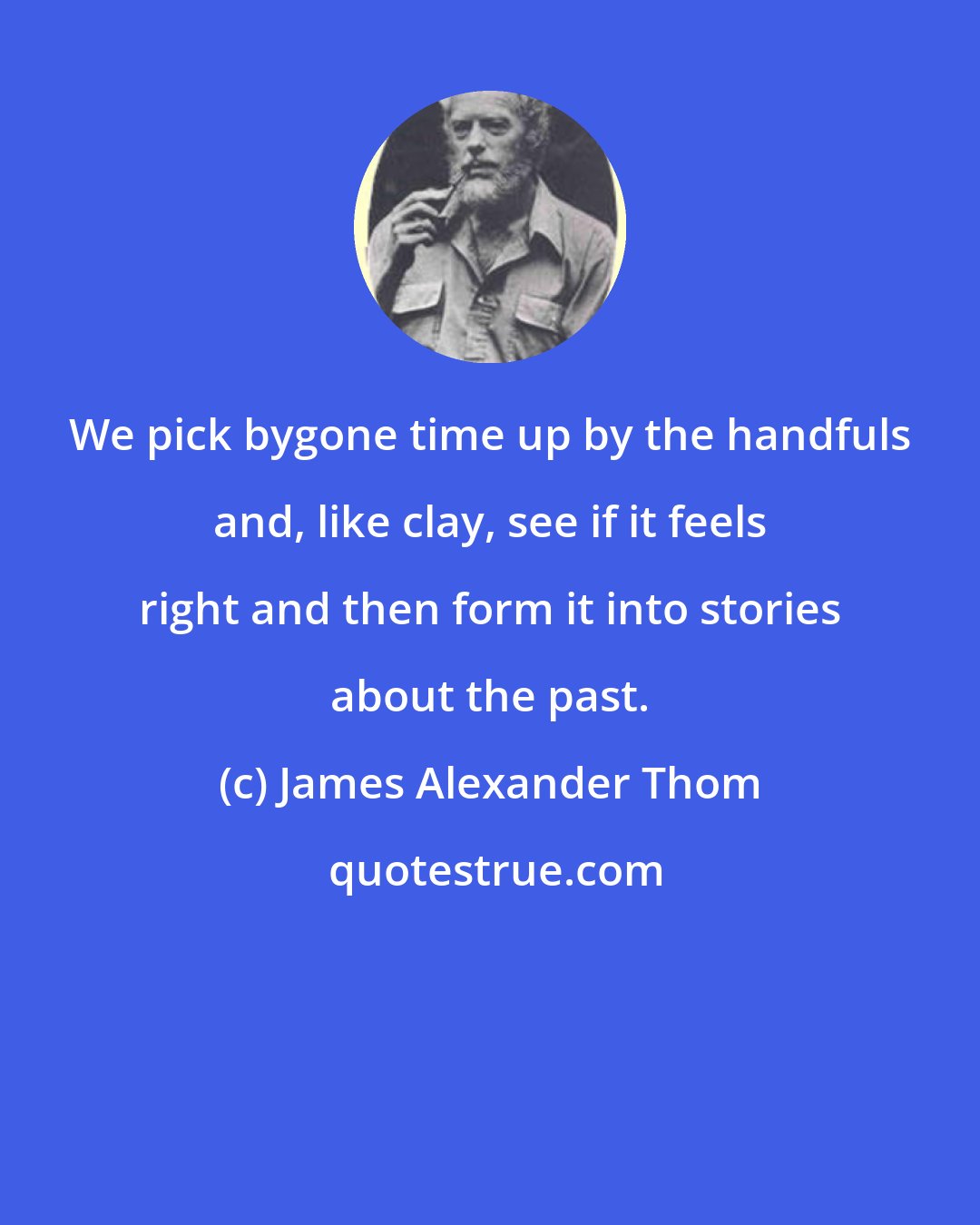 James Alexander Thom: We pick bygone time up by the handfuls and, like clay, see if it feels right and then form it into stories about the past.