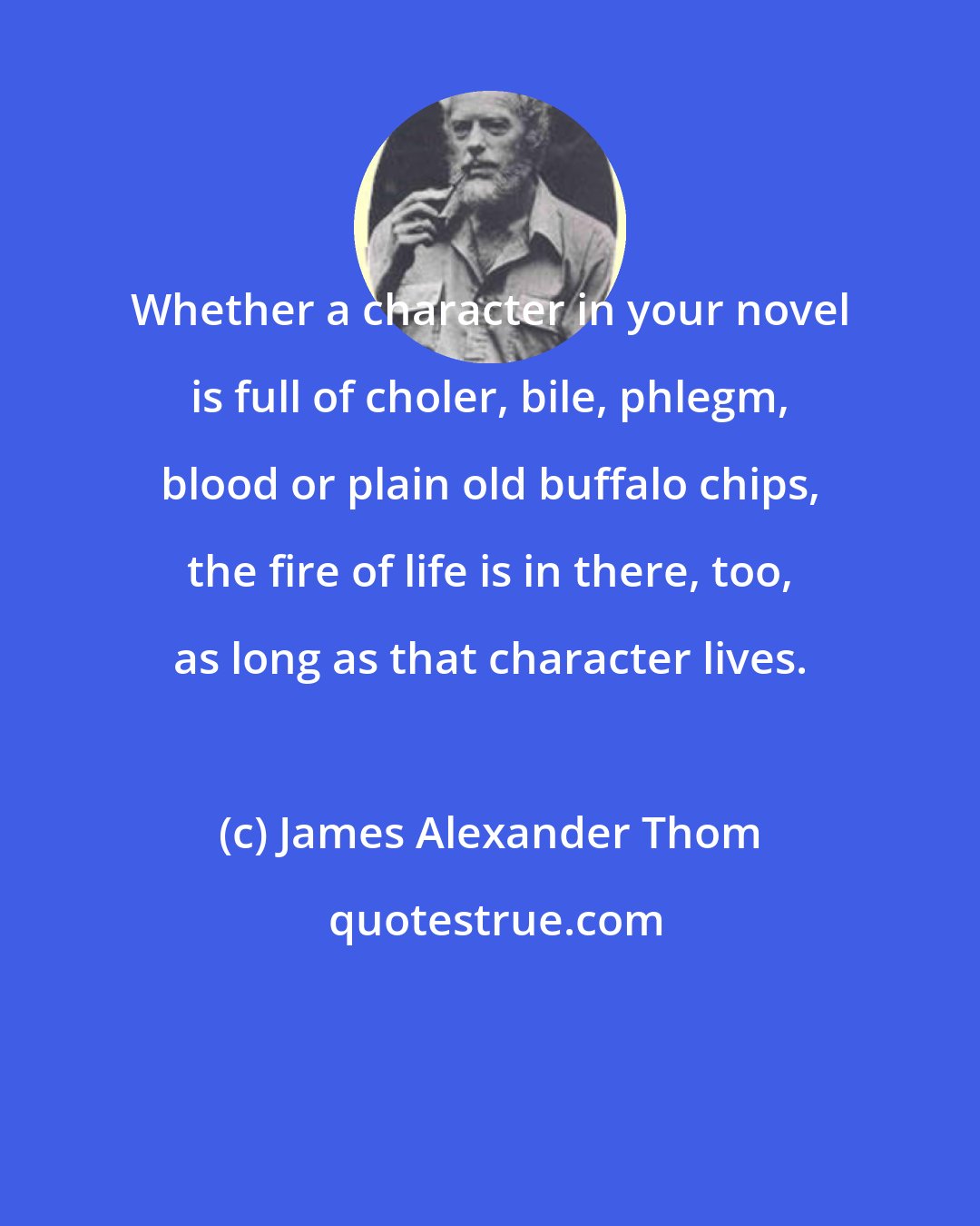 James Alexander Thom: Whether a character in your novel is full of choler, bile, phlegm, blood or plain old buffalo chips, the fire of life is in there, too, as long as that character lives.