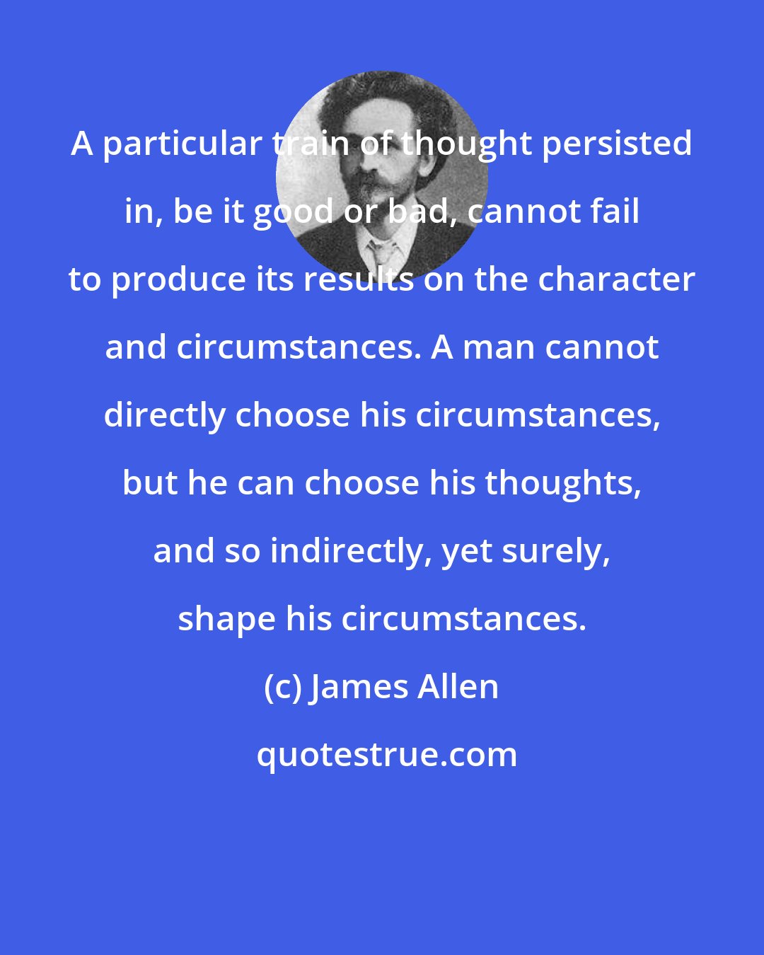 James Allen: A particular train of thought persisted in, be it good or bad, cannot fail to produce its results on the character and circumstances. A man cannot directly choose his circumstances, but he can choose his thoughts, and so indirectly, yet surely, shape his circumstances.