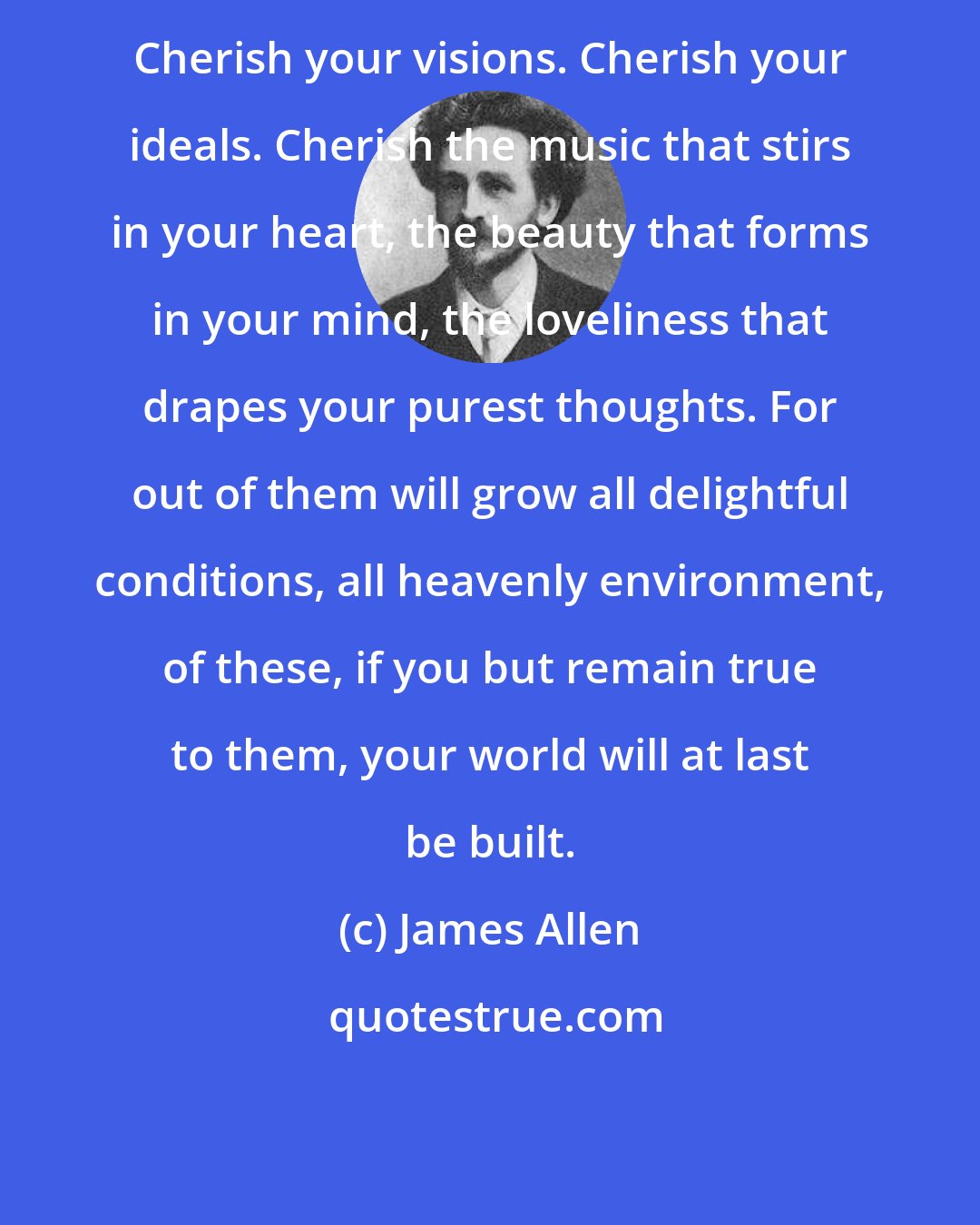 James Allen: Cherish your visions. Cherish your ideals. Cherish the music that stirs in your heart, the beauty that forms in your mind, the loveliness that drapes your purest thoughts. For out of them will grow all delightful conditions, all heavenly environment, of these, if you but remain true to them, your world will at last be built.