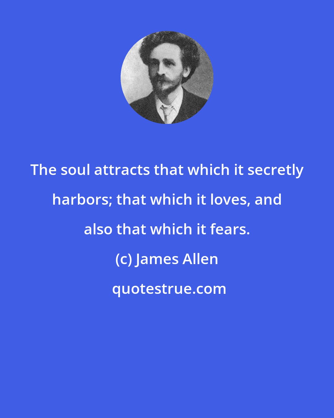 James Allen: The soul attracts that which it secretly harbors; that which it loves, and also that which it fears.