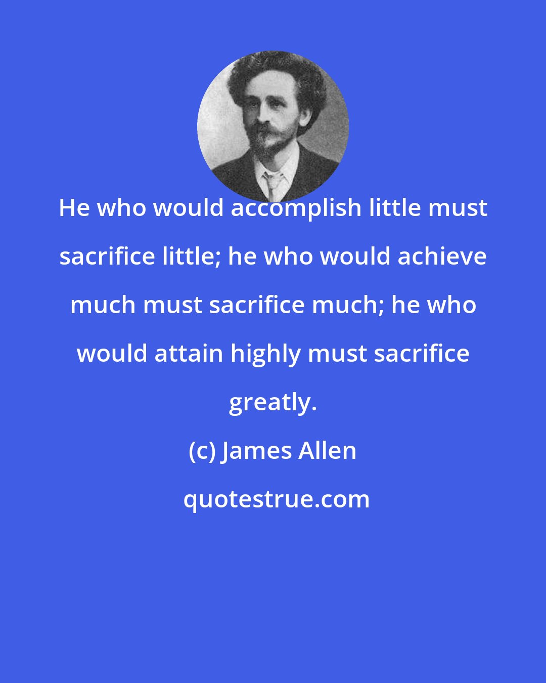 James Allen: He who would accomplish little must sacrifice little; he who would achieve much must sacrifice much; he who would attain highly must sacrifice greatly.