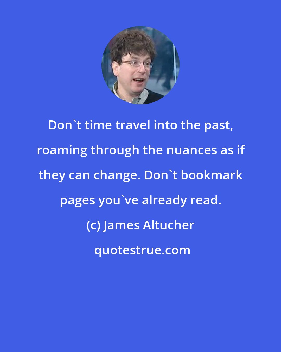 James Altucher: Don't time travel into the past, roaming through the nuances as if they can change. Don't bookmark pages you've already read.