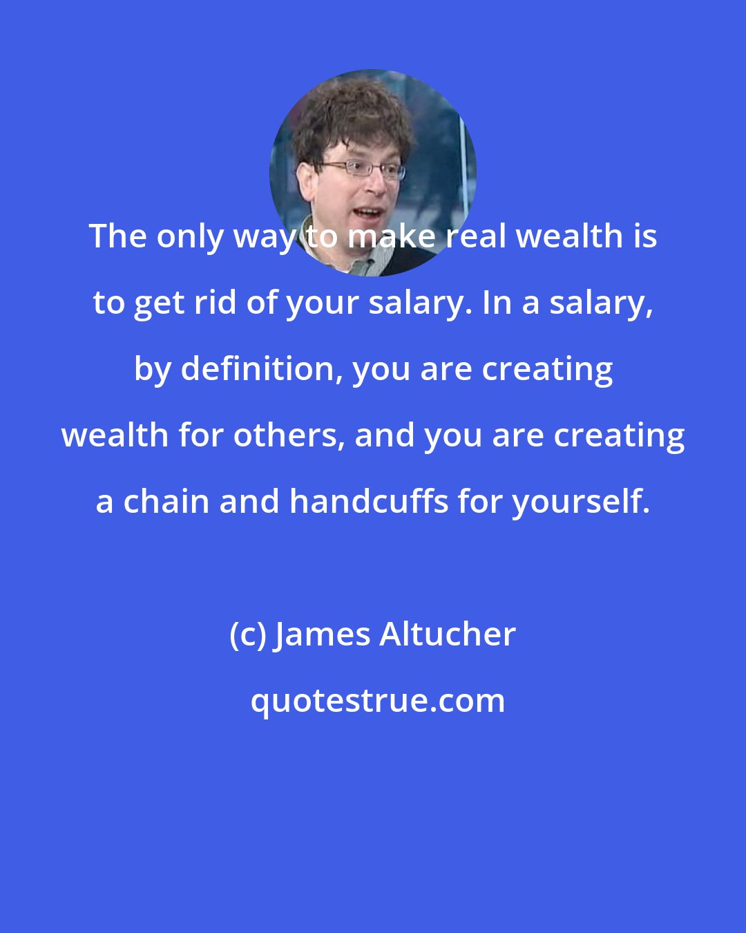 James Altucher: The only way to make real wealth is to get rid of your salary. In a salary, by definition, you are creating wealth for others, and you are creating a chain and handcuffs for yourself.