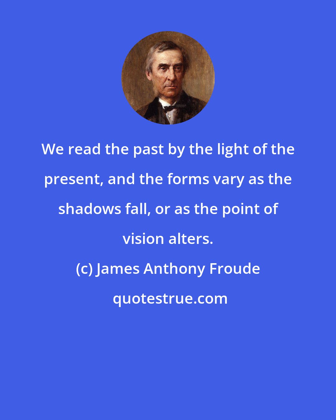 James Anthony Froude: We read the past by the light of the present, and the forms vary as the shadows fall, or as the point of vision alters.